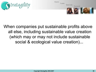 When companies put sustainable profits above all else, including sustainable value creation (which may or may not include sustainable social & ecological value creation)...  Copyright Stratagility 2003-2007 