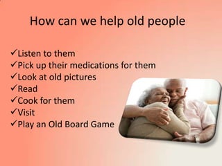 How can we help old people
Listen to them
Pick up their medications for them
Look at old pictures
Read
Cook for them
Visit
Play an Old Board Game
 
