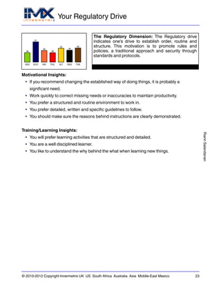 Your Regulatory Drive
RiannSalandanan
© 2010-2012 Copyright Innermetrix UK US South Africa Australia Asia Middle-East Mexico 23
AES
38
ECO
81
IND
46
POL
38
ALT
55
REG
48
THE
56
The Regulatory Dimension: The Regulatory drive
indicates one's drive to establish order, routine and
structure. This motivation is to promote rules and
policies, a traditional approach and security through
standards and protocols.
Motivational Insights:
• If you recommend changing the established way of doing things, it is probably a
significant need.
• Work quickly to correct missing needs or inaccuracies to maintain productivity.
• You prefer a structured and routine environment to work in.
• You prefer detailed, written and specific guidelines to follow.
• You should make sure the reasons behind instructions are clearly demonstrated.
Training/Learning Insights:
• You will prefer learning activities that are structured and detailed.
• You are a well disciplined learner.
• You like to understand the why behind the what when learning new things.
 