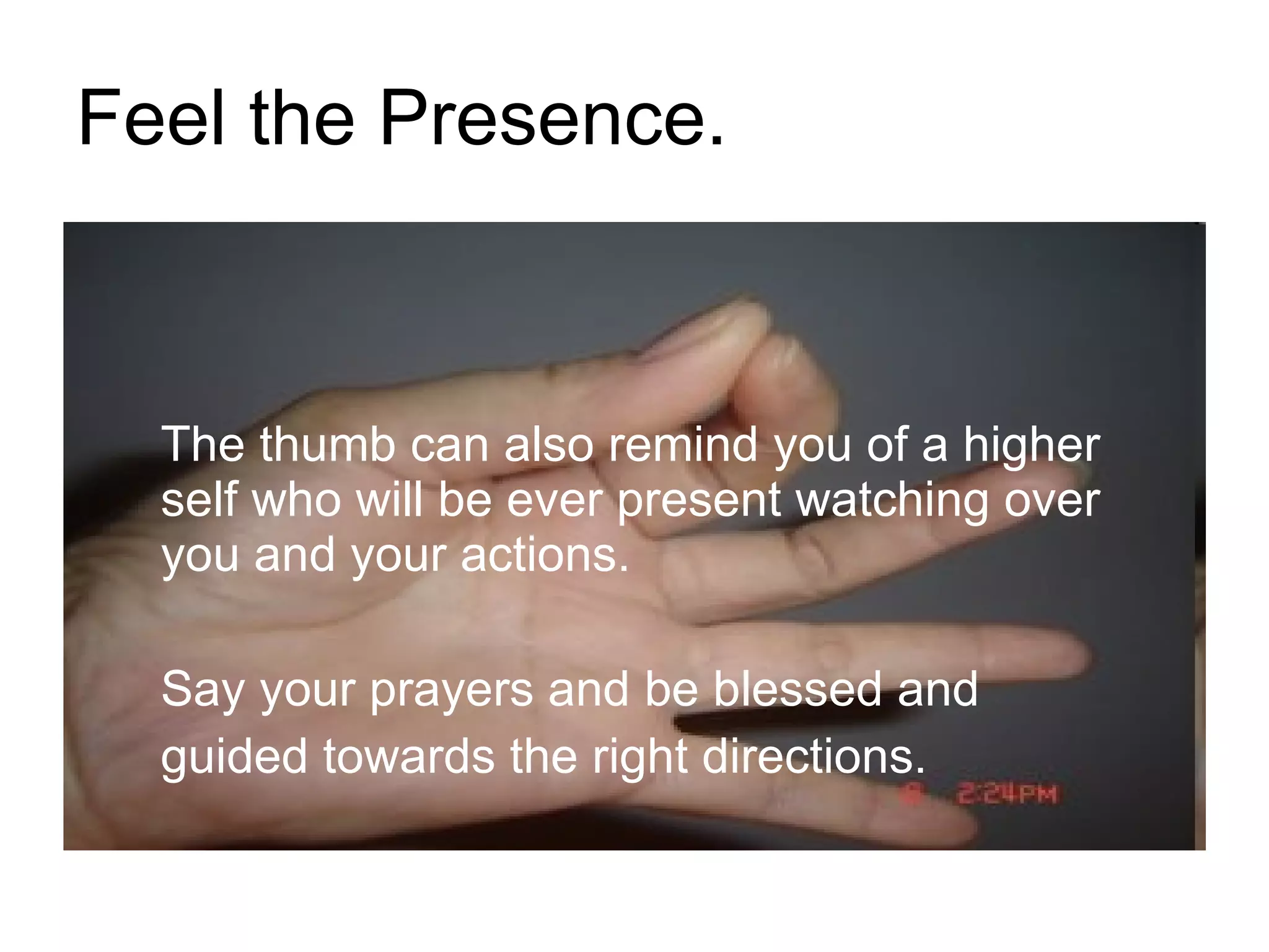 Feel the Presence. The thumb can also remind you of a higher self who will be ever present watching over you and your actions.  Say your prayers and be blessed and  guided towards the right directions.  