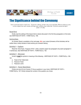 10
The Significance behind the Ceremony
“Jesus stood and said in a loud voice, “If anyone is thirsty, let him come to me and drink. Whoever believes in me,
as the scripture has said, streams of living water will flow from within him.’ By this he meant the Spirit”
(John 7:37-39a)
Read first
Kindly read the setting of this lesson that is clearly discussed in the first few paragraphs on this book,
see HERITAGE OF FAITH – FORETOLD p. 189.
Instruction:
An Answer Sheet is available on the next page. ALL your output (Answers of the Activities) will be
written there, kindly indicate of what activity your answers belong.
Activity 1 – Explore
Read the “Acts Facts: Tongues of Fire”, write a reaction paper two paragraph only (each paragraph 3-
4 sentences). See HERITAGE OF FAITH – FORETOLD p. 192.
Activity 2 – Discover
Unveil in brief the symbol or meaning of the following: HERITAGE OF FAITH – FORETOLD p. 190-
191.
a. Feast of the Tabernacle
b. Passover Feast
c. Passover Lamb
Activity 4 – Focus Questions
Chose only two (2) out of seven (7) focus questions in your book, HERITAGE OF FAITH –
FORETOLD p. 187. Kindly indicate the number of the question you chose.
Heritage of Faith
Foretold LESSON 7
 
