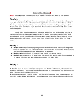 11
Answer Sheet Lesson 7
NOTE: You may also use the back portion of the answer sheet if you lack space for your answers.
Activity 1:
At first, I was reading this and the mood was so serious but suddenly this sentence in the ending came up
saying, “It’s true that ceremonies and stories can be boring but when you understand the significance behind
them, they can be pretty exciting.” This sentence suddenly makes me realize something, especially sometimes on
church services I don’t really feel like paying attention to the sermon because I find it boring😅. That is why this
book has a big point.
Tongues of fire. Remember before Jesus ascended to heaven this is what He promised to them that for
the meantime this or the Holy Spirit will be always be with us. And one more thing, I think it does make sense
when the symbol tongues was used because the tongues was actually to be used by the Holy Spirit that tongue
represents our mouth to spread God’s ministry, gospel and to witness for Christ to many people from many
nations.
Activity 2:
a) Feast of Tabernacle is an example of primary purposes which is the education, and one more thing feast of
tabernacle reminded Jesus how God provided for the daily needs of their ancestors while they lived on tents
and tabernacle during their Forty years of wandering in the wilderness.
b) Passover Feast commemorated the liberation of God’s people from bondage in Egypt.
c) Passover Lamb pointed back to the deliverance of God’s people form Egyptian slavery and pointed ahead to
the death of the Lamb of God, who would deliver His people from slavery to sin.
Activity 3:
5. Probably, as you can see, our world is just so dangerous. Even the Holy Spirit is present, still we do mistakes
how much more without it probably we can do more worse just like not having control of your anger and the Holy
Spirit is absent we might commit a serious crime.
6. Without the Holy Spirit. It is so scary. Just like if you can’t control yourself and gotten into a fight without the
Holy Spirit that will help you calm down; you’ll surely do a violence. That is why the Holy Spirit is very important.
 