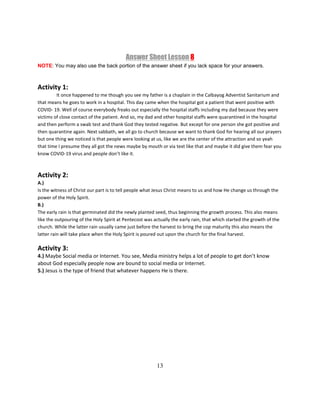 13
Answer Sheet Lesson 8
NOTE: You may also use the back portion of the answer sheet if you lack space for your answers.
Activity 1:
It once happened to me though you see my father is a chaplain in the Calbayog Adventist Sanitarium and
that means he goes to work in a hospital. This day came when the hospital got a patient that went positive with
COVID- 19. Well of course everybody freaks out especially the hospital staffs including my dad because they were
victims of close contact of the patient. And so, my dad and other hospital staffs were quarantined in the hospital
and then perform a swab test and thank God they tested negative. But except for one person she got positive and
then quarantine again. Next sabbath, we all go to church because we want to thank God for hearing all our prayers
but one thing we noticed is that people were looking at us, like we are the center of the attraction and so yeah
that time I presume they all got the news maybe by mouth or via text like that and maybe it did give them fear you
know COVID-19 virus and people don’t like it.
Activity 2:
A.)
Is the witness of Christ our part is to tell people what Jesus Christ means to us and how He change us through the
power of the Holy Spirit.
B.)
The early rain is that germinated did the newly planted seed, thus beginning the growth process. This also means
like the outpouring of the Holy Spirit at Pentecost was actually the early rain, that which started the growth of the
church. While the latter rain usually came just before the harvest to bring the cop maturity this also means the
latter rain will take place when the Holy Spirit is poured out upon the church for the final harvest.
Activity 3:
4.) Maybe Social media or Internet. You see, Media ministry helps a lot of people to get don’t know
about God especially people now are bound to social media or Internet.
5.) Jesus is the type of friend that whatever happens He is there.
 