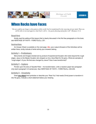14
When Rocks have Faces
“Do not confirm any longer to the pattern of this world, but be transformed by the renewing of your mind. Then you
will be able to test and approve what God’s will is – his good, pleasing and perfect will” (Romans 12:2)
Read first
Kindly read the setting of this lesson that is clearly discussed in the first few paragraphs on this book,
see HERITAGE OF FAITH – FORETOLD p. 201.
Instruction:
An Answer Sheet is available on the next page. ALL your output (Answers of the Activities) will be
written there, kindly indicate of what activity your answers belong.
Activity 1 – Preliminary
Monuments and Images erected are by product of experienced Sculptor who looks beyond the rough
edges. Jesus is the Master Sculptor who shaped us into a face fitted for His glory. What are samples of
“rough edges” of your life that was changed by Jesus? How it was transformed?
Activity 2 – Explore
Ponder upon the story of Apostle Peter – his transformation, write a reaction paper two paragraph
only (each paragraph 3-4 sentences). See HERITAGE OF FAITH – FORETOLD p. 202-204.
Activity 3 – Creativity
Draw any object that symbolize or describe your “Real You” that needs Christ power to transform it
into His glory. Indicate a short statement below your drawing.
Heritage of Faith
Foretold LESSON 9
 