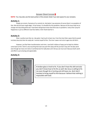 15
Answer Sheet Lesson 9
NOTE: You may also use the back portion of the answer sheet if you lack space for your answers.
Activity 1:
People are sinners. Everyone of us commit sin. And when I say everyone of course there’s no exception of
that. We also do have rough edges. To be honest, I’m thankful for this pandemic. Because of this Jesus help me to
change and stop doing what was I have been doing those times that there was no pandemic. Every time I pray for
forgiveness is just so different now than before. And I thank God for it.
Activity 2:
Peter is pretty much like me. Like peter I had much to learn too. From the time Peter swear that he would
not deny Jesus but then He really did. I remind myself of Him. The time I swear not to do it again but still did it.
However, just like Peter transformation and mine. I see God’s millions of ways just to help his children
come back to Him. And it’s very touching that even we push Him away still He just don’t stay still. He does work
even though we many not notice it somehow but He really does and I tell you we must see it because God’s work
and effort is just amazing and appreciable.
Activity 3:
A broken glass is hard to fix. If you don’t have the skill and also
you don’t know how to fix this as well. But Jesus is willing to fix
me even though He is hurting and still loves me. And I don’t
hesitate to bring myself to Him because I believe that nothing is
impossible with God.
 
