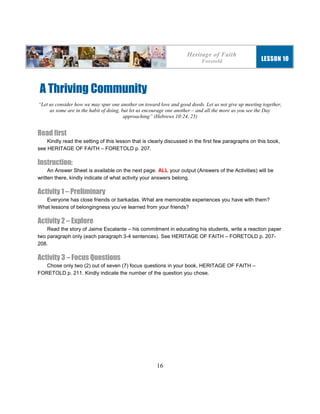16
A Thriving Community
“Let us consider how we may spur one another on toward love and good deeds. Let us not give up meeting together,
as some are in the habit of doing, but let us encourage one another – and all the more as you see the Day
approaching” (Hebrews 10:24, 25)
Read first
Kindly read the setting of this lesson that is clearly discussed in the first few paragraphs on this book,
see HERITAGE OF FAITH – FORETOLD p. 207.
Instruction:
An Answer Sheet is available on the next page. ALL your output (Answers of the Activities) will be
written there, kindly indicate of what activity your answers belong.
Activity 1 – Preliminary
Everyone has close friends or barkadas. What are memorable experiences you have with them?
What lessons of belongingness you’ve learned from your friends?
Activity 2 – Explore
Read the story of Jaime Escalante – his commitment in educating his students, write a reaction paper
two paragraph only (each paragraph 3-4 sentences). See HERITAGE OF FAITH – FORETOLD p. 207-
208.
Activity 3 – Focus Questions
Chose only two (2) out of seven (7) focus questions in your book, HERITAGE OF FAITH –
FORETOLD p. 211. Kindly indicate the number of the question you chose.
Heritage of Faith
Foretold LESSON 10
 