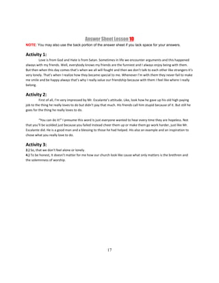17
Answer Sheet Lesson 10
NOTE: You may also use the back portion of the answer sheet if you lack space for your answers.
Activity 1:
Love is from God and Hate is from Satan. Sometimes in life we encounter arguments and this happened
always with my friends. Well, everybody knows my friends are the funniest and I always enjoy being with them.
But then when this day comes that’s when we all will fought and then we don’t talk to each other like strangers it’s
very lonely. That’s when I realize how they became special to me. Whenever I’m with them they never fail to make
me smile and be happy always that’s why I really value our friendship because with them I feel like where I really
belong.
Activity 2:
First of all, I’m very impressed by Mr. Escalante’s attitude. Like, look how he gave up his old high paying
job to the thing he really loves to do but didn’t pay that much. His friends call him stupid because of it. But still he
goes for the thing he really loves to do.
“You can do it!” I presume this word Is just everyone wanted to hear every time they are hopeless. Not
that you’ll be scolded just because you failed instead cheer them up or make them go work harder, just like Mr.
Escalante did. He is a good man and a blessing to those he had helped. His also an example and an inspiration to
chose what you really love to do.
Activity 3:
2.) So, that we don’t feel alone or lonely.
4.) To be honest, It doesn’t matter for me how our church look like cause what only matters is the brethren and
the solemnness of worship.
 