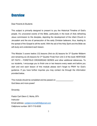 2
Overview
Dear Parents & Students
This subject is primarily designed to present to you the Historical Timeline of God’s
people. It’s uncovered events of the Bible, particularly in the book of Acts refreshing
Jesus commission to His disciples, depicting the development of the infant Church in
Jerusalem and the era of persecution of the early Christian believers, thus, leading to
the spread of the Gospel to all the world. With the aid of the Holy Spirit and the Bible we
will study and understand each lesson.
This Module 3 covers twelve (12) lessons (first six (6) lessons for 3rd Quarter Midterm
and remaining six (6) lessons for 3rd Quarter Final) from Unit 2 of the book HERITAGE
OF FAITH – FORETOLD CROSSROAD SERIES and other additional references. To
our students, I encourage you to finish one or two lessons every week and before you
start and end each lesson of this module please don’t forget to PRAY for God’s
guidance. If you have further inquiries you may contact me through the information
provided below.
This module should be completed and be passed on ________________.
God bless and more power!
Sincerely;
Pastor Carl Glenn C. Morta, BTh
Instructor
Email address: carlglennmorta808@gmail.com
Cellphone number: 0917-715-5030
 