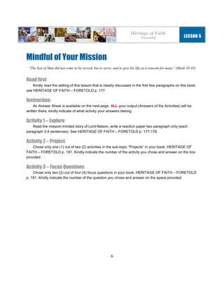 6
Mindful of Your Mission
“The Son of Man did not come to be served, but to serve, and to give his life as a ransom for many” (Mark 10:45)
Read first
Kindly read the setting of this lesson that is clearly discussed in the first few paragraphs on this book,
see HERITAGE OF FAITH – FORETOLD p. 177.
Instruction:
An Answer Sheet is available on the next page. ALL your output (Answers of the Activities) will be
written there, kindly indicate of what activity your answers belong.
Activity 1 – Explore
Read the mission-minded story of Lord Nelson, write a reaction paper two paragraph only (each
paragraph 3-4 sentences). See HERITAGE OF FAITH – FORETOLD p. 177-178.
Activity 2 – Project
Chose only one (1) out of two (2) activities in the sub-topic “Projects” in your book, HERITAGE OF
FAITH – FORETOLD p. 181. Kindly indicate the number of the activity you chose and answer on the box
provided.
Activity 3 – Focus Questions
Chose only two (2) out of four (4) focus questions in your book, HERITAGE OF FAITH – FORETOLD
p. 181. Kindly indicate the number of the question you chose and answer on the space provided.
Heritage of Faith
Foretold LESSON 5
 