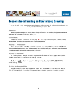 8
Lessons from Farming on How to keep Growing
“I tell you the truth: It is for your good that I am going away. Unless I go away, the Counselor will not come to you,
but if I go, I will send him to you” (John 16:7)
Read first
Kindly read the setting of this lesson that is clearly discussed in the first few paragraphs on this book,
see HERITAGE OF FAITH – FORETOLD p. 183.
Instruction:
An Answer Sheet is available on the next page. ALL your output (Answers of the Activities) will be
written there, kindly indicate of what activity your answers belong.
Activity 1 – Preliminary
Have you ever visited or lived on a farm? If Yes, share your unforgettable experience in the farm. If
No, imagine what it looks like to be in the farm and life of a farmer. End your answer on how important to
have a partnership with God to attain success in farming.
Activity 2 – Discover
A. The Holy Spirit is ready to nourish us to grow spiritually. What will be our part to attain spiritual
growth? HERITAGE OF FAITH – FORETOLD p. 183-184.
B. Share in brief of what is the role of the Holy Spirit in our Salvation? HERITAGE OF FAITH –
FORETOLD p. 185-186.
Activity 3 – Into the Bible
Chose only two (2) out of five (5) questions in your book, HERITAGE OF FAITH – FORETOLD p.
186-187. Kindly indicate the number of the question you chose and answer on the space provided.
Heritage of Faith
Foretold LESSON 6
 