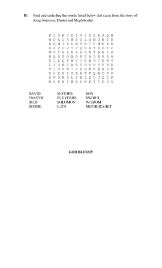 III. Find and underline the words listed below that came from the story of
King Solomon, Daniel and Mephiboshet.
K Z O M J D I V I D E K A Q W
W O A D R W S O L O M O N T K
D A N I E L N T K I U M U T E
X A V D V T P Q O U T S E T P
M O T H E R R A O M T B N R R
W Q A S O N O N S A D R H R A
E L L Q T N V I B W D I N W Y
L I O N C A E T D F O V E P E
V L O V W I S D O M N R A D R
D H Z P I O B A F F Q R D K P
S W O R D L S E I Q U J Q C F
M E P H I B O S H E T T U D O
DAVID MOTHER SON
PRAYER PROVERBS SWORD
DIED SOLOMON WISDOM
DIVIDE LION MEPHIBOSHET
GOD BLESS!!!
 
