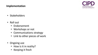 Implementation
• Stakeholders
• Roll out
• Endorsement
• Workshops or not
• Communications strategy
• Link to other pieces of work
• Ongoing use
• How is it in reality?
• Keeping it fresh
 