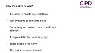 • Investors in People accreditations
• Got everyone to the same point
• Something we can turn back to and keep
relevant
• Everyone talks the same language
• It has become the norm
• Not just a poster on the wall
How they have helped?
 