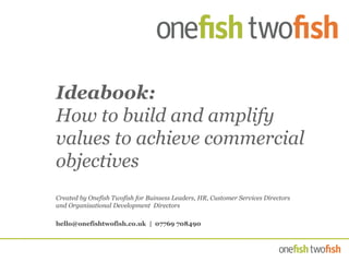 Ideabook:
How to build and amplify
values to achieve commercial
objectives
Created by Onefish Twofish for Buinsess Leaders, HR, Customer Services Directors
and Organisational Development Directors
hello@onefishtwofish.co.uk | 07769 708490
 