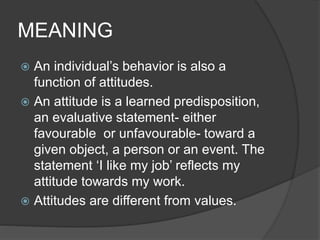 MEANING
 An individual’s behavior is also a
function of attitudes.
 An attitude is a learned predisposition,
an evaluative statement- either
favourable or unfavourable- toward a
given object, a person or an event. The
statement ‘I like my job’ reflects my
attitude towards my work.
 Attitudes are different from values.
 