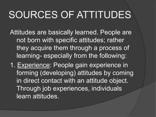 SOURCES OF ATTITUDES
Attitudes are basically learned. People are
not born with specific attitudes; rather
they acquire them through a process of
learning- especially from the following:
1. Experience: People gain experience in
forming (developing) attitudes by coming
in direct contact with an attitude object.
Through job experiences, individuals
learn attitudes.
 