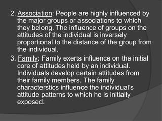2. Association: People are highly influenced by
the major groups or associations to which
they belong. The influence of groups on the
attitudes of the individual is inversely
proportional to the distance of the group from
the individual.
3. Family: Family exerts influence on the initial
core of attitudes held by an individual.
Individuals develop certain attitudes from
their family members. The family
characterstics influence the individual’s
attitude patterns to which he is initially
exposed.
 