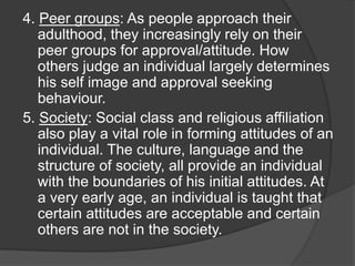 4. Peer groups: As people approach their
adulthood, they increasingly rely on their
peer groups for approval/attitude. How
others judge an individual largely determines
his self image and approval seeking
behaviour.
5. Society: Social class and religious affiliation
also play a vital role in forming attitudes of an
individual. The culture, language and the
structure of society, all provide an individual
with the boundaries of his initial attitudes. At
a very early age, an individual is taught that
certain attitudes are acceptable and certain
others are not in the society.
 