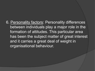 6. Personality factors: Personality differences
between individuals play a major role in the
formation of attitudes. This particular area
has been the subject matter of great interest
and it carries a great deal of weight in
organisational behaviour.
 