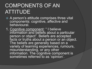 COMPONENTS OF AN
ATTITUDE
 A person’s attitude comprises three vital
components: cognitive, affective and
behavioural.
1. Cognitive component: “ I believe
information and beliefs about a particular
person or object”. Beliefs are accepted
facts or truths about a person or an object.
The beliefs are generally based on a
variety of learning experiences, rumours,
misunderstanding, or any other
information. The cognitive component is
sometimes referred to as ‘opinion’.
 