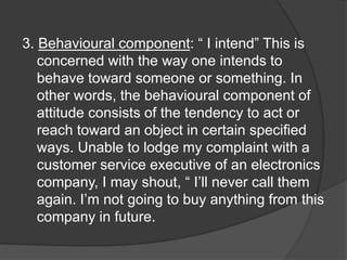 3. Behavioural component: “ I intend” This is
concerned with the way one intends to
behave toward someone or something. In
other words, the behavioural component of
attitude consists of the tendency to act or
reach toward an object in certain specified
ways. Unable to lodge my complaint with a
customer service executive of an electronics
company, I may shout, “ I’ll never call them
again. I’m not going to buy anything from this
company in future.
 