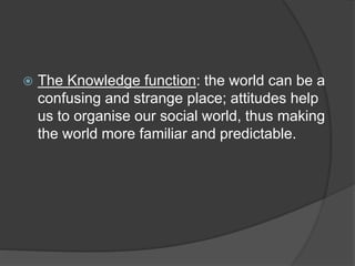  The Knowledge function: the world can be a
confusing and strange place; attitudes help
us to organise our social world, thus making
the world more familiar and predictable.
 