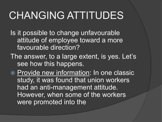 CHANGING ATTITUDES
Is it possible to change unfavourable
attitude of employee toward a more
favourable direction?
The answer, to a large extent, is yes. Let’s
see how this happens.
 Provide new information: In one classic
study, it was found that union workers
had an anti-management attitude.
However, when some of the workers
were promoted into the
 