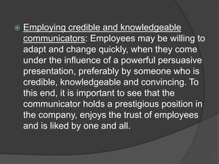  Employing credible and knowledgeable
communicators: Employees may be willing to
adapt and change quickly, when they come
under the influence of a powerful persuasive
presentation, preferably by someone who is
credible, knowledgeable and convincing. To
this end, it is important to see that the
communicator holds a prestigious position in
the company, enjoys the trust of employees
and is liked by one and all.
 