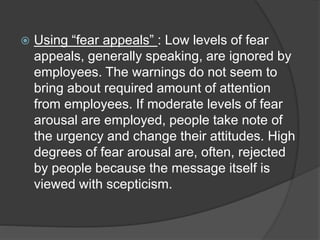  Using “fear appeals” : Low levels of fear
appeals, generally speaking, are ignored by
employees. The warnings do not seem to
bring about required amount of attention
from employees. If moderate levels of fear
arousal are employed, people take note of
the urgency and change their attitudes. High
degrees of fear arousal are, often, rejected
by people because the message itself is
viewed with scepticism.
 