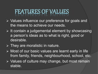  Values influence our preference for goals and
the means to achieve our needs.
 It contain a judgemental element by showcasing
a person’s ideas as to what is right, good or
desirable.
 They are moralistic in nature.
 Most of our basic values are learnt early in life
from family, friends, neighbourhood, school, etc.
 Values of culture may change, but most remain
stable.
 