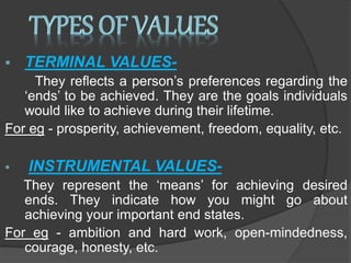  TERMINAL VALUES-
They reflects a person’s preferences regarding the
‘ends’ to be achieved. They are the goals individuals
would like to achieve during their lifetime.
For eg - prosperity, achievement, freedom, equality, etc.
 INSTRUMENTAL VALUES-
They represent the ‘means’ for achieving desired
ends. They indicate how you might go about
achieving your important end states.
For eg - ambition and hard work, open-mindedness,
courage, honesty, etc.
 