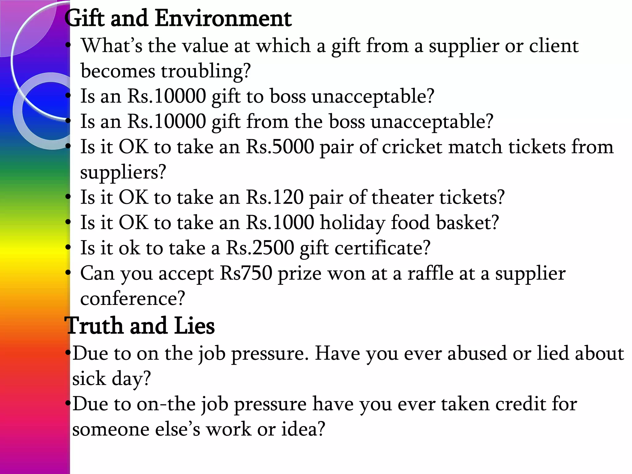Gift and Environment
• What’s the value at which a gift from a supplier or client
becomes troubling?
• Is an Rs.10000 gift to boss unacceptable?
• Is an Rs.10000 gift from the boss unacceptable?
• Is it OK to take an Rs.5000 pair of cricket match tickets from
suppliers?
• Is it OK to take an Rs.120 pair of theater tickets?
• Is it OK to take an Rs.1000 holiday food basket?
• Is it ok to take a Rs.2500 gift certificate?
• Can you accept Rs750 prize won at a raffle at a supplier
conference?
Truth and Lies
•Due to on the job pressure. Have you ever abused or lied about
sick day?
•Due to on-the job pressure have you ever taken credit for
someone else’s work or idea?
 