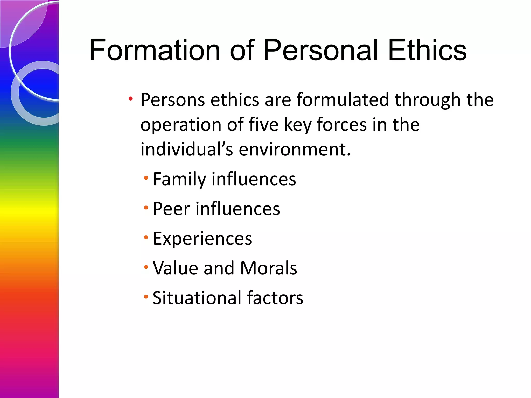 Formation of Personal Ethics
 Persons ethics are formulated through the
operation of five key forces in the
individual’s environment.
Family influences
Peer influences
Experiences
Value and Morals
Situational factors
 