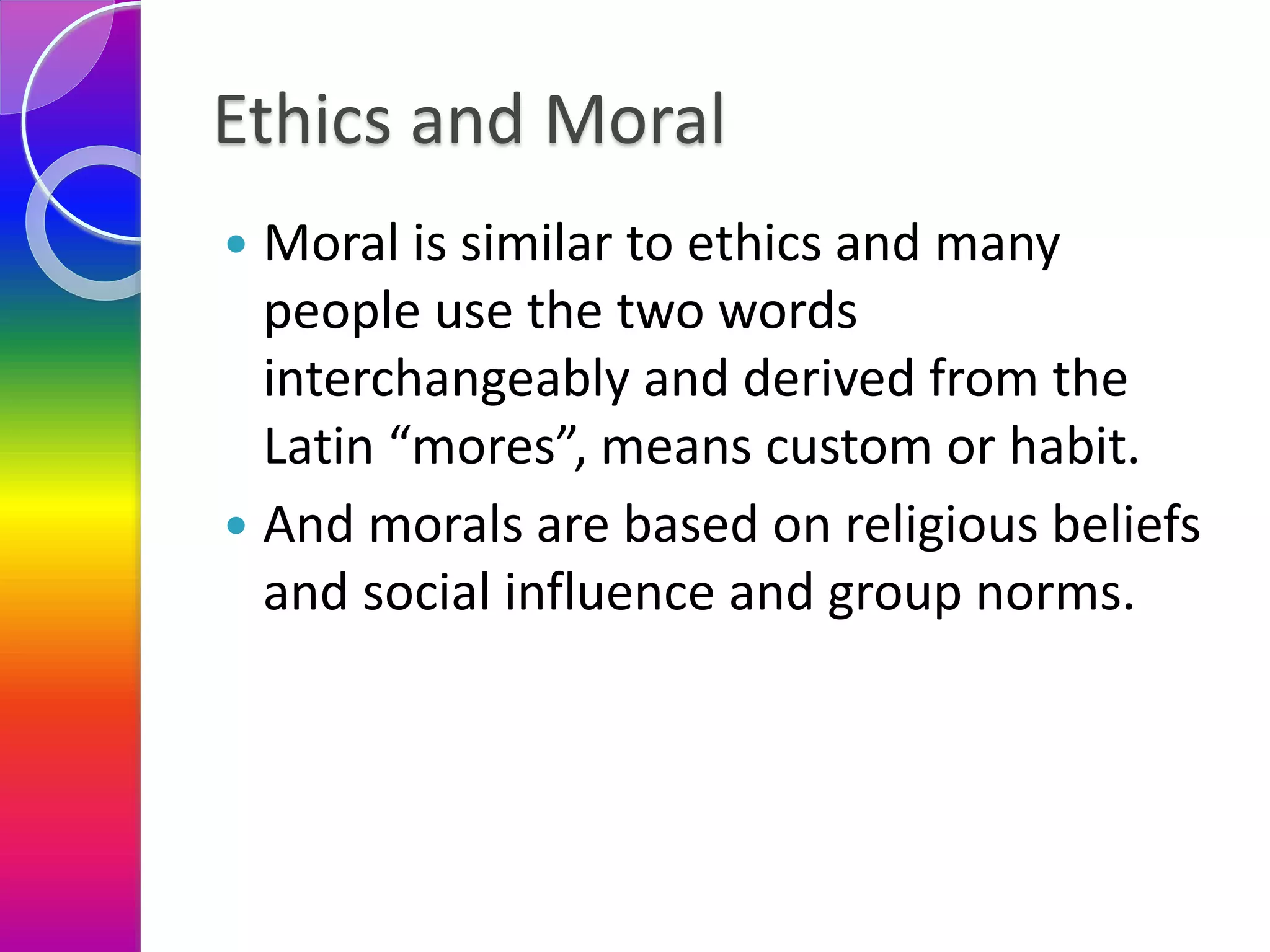 Ethics and Moral
 Moral is similar to ethics and many
people use the two words
interchangeably and derived from the
Latin “mores”, means custom or habit.
 And morals are based on religious beliefs
and social influence and group norms.
 
