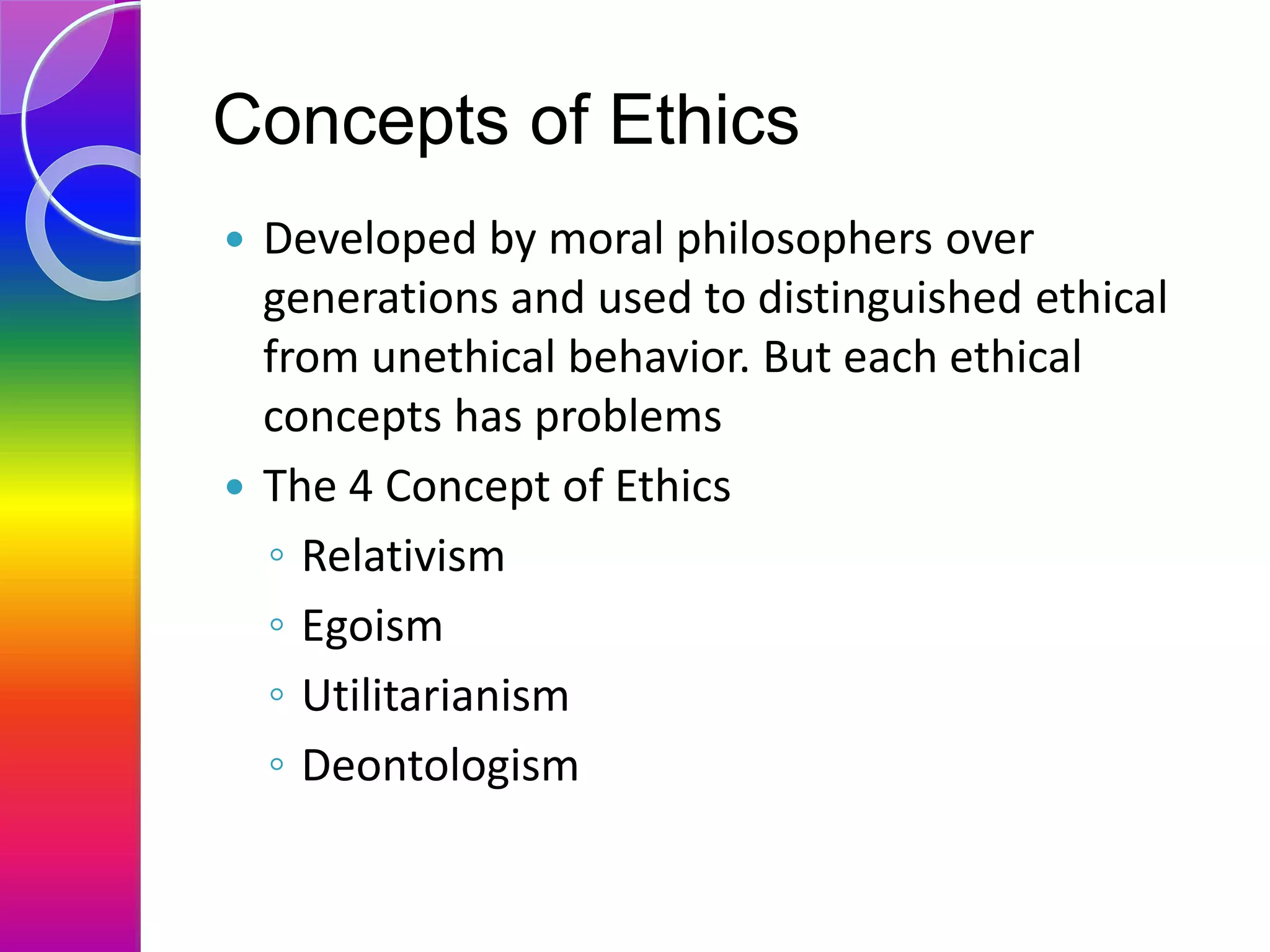 Concepts of Ethics
 Developed by moral philosophers over
generations and used to distinguished ethical
from unethical behavior. But each ethical
concepts has problems
 The 4 Concept of Ethics
◦ Relativism
◦ Egoism
◦ Utilitarianism
◦ Deontologism
 