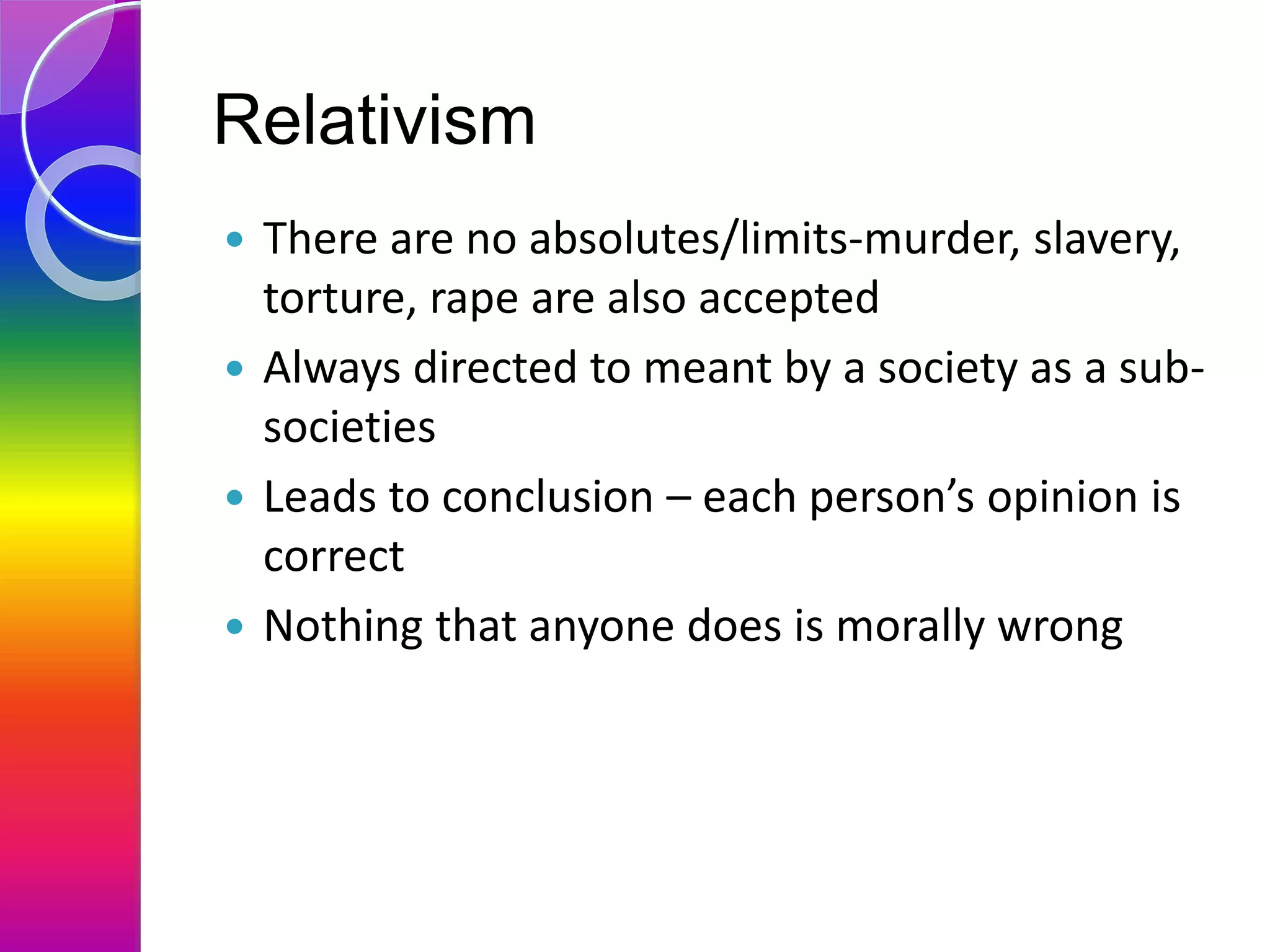 Relativism
 There are no absolutes/limits-murder, slavery,
torture, rape are also accepted
 Always directed to meant by a society as a sub-
societies
 Leads to conclusion – each person’s opinion is
correct
 Nothing that anyone does is morally wrong
 