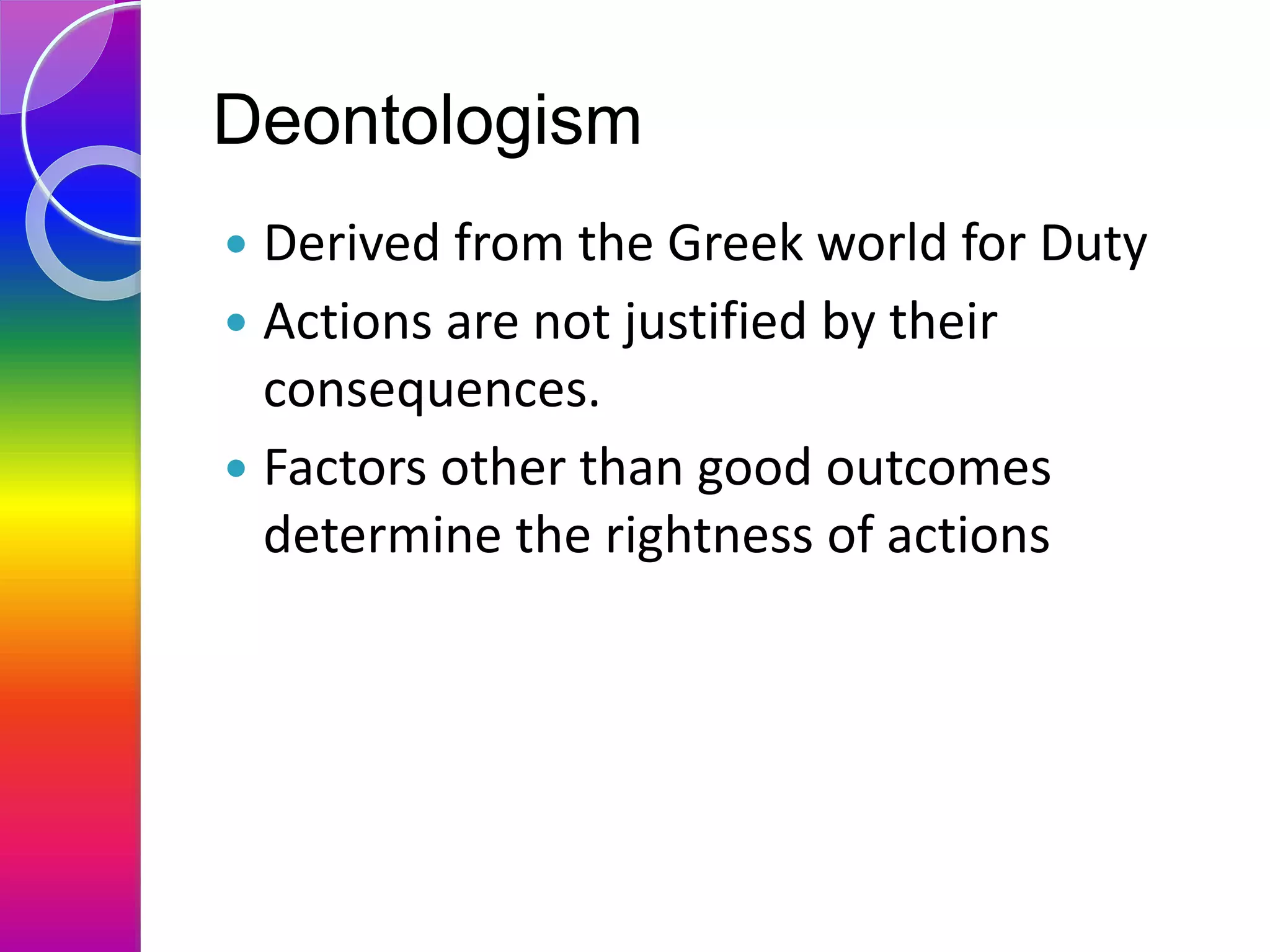 Deontologism
 Derived from the Greek world for Duty
 Actions are not justified by their
consequences.
 Factors other than good outcomes
determine the rightness of actions
 