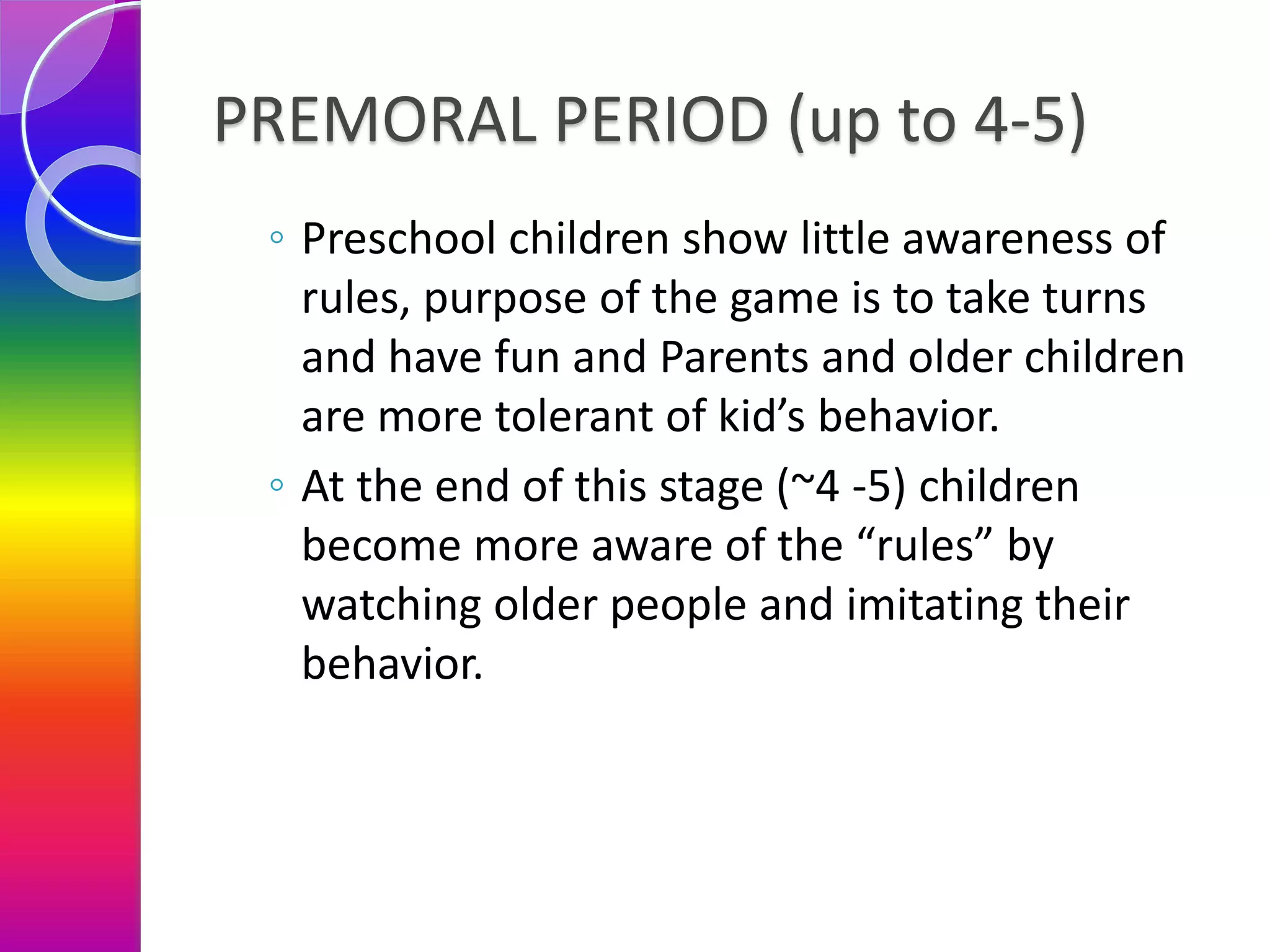 PREMORAL PERIOD (up to 4-5)
◦ Preschool children show little awareness of
rules, purpose of the game is to take turns
and have fun and Parents and older children
are more tolerant of kid’s behavior.
◦ At the end of this stage (~4 -5) children
become more aware of the “rules” by
watching older people and imitating their
behavior.
 