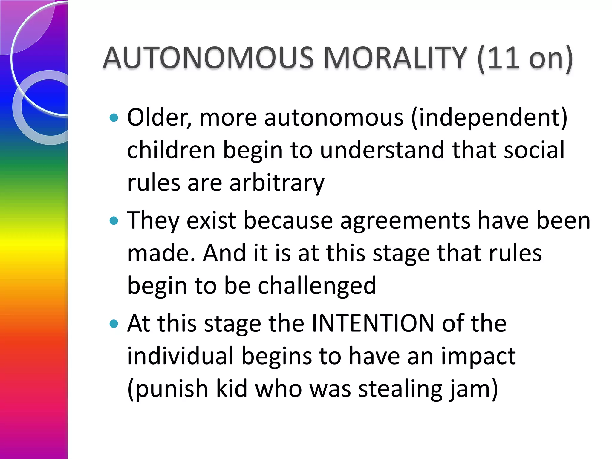 AUTONOMOUS MORALITY (11 on)
 Older, more autonomous (independent)
children begin to understand that social
rules are arbitrary
 They exist because agreements have been
made. And it is at this stage that rules
begin to be challenged
 At this stage the INTENTION of the
individual begins to have an impact
(punish kid who was stealing jam)
 