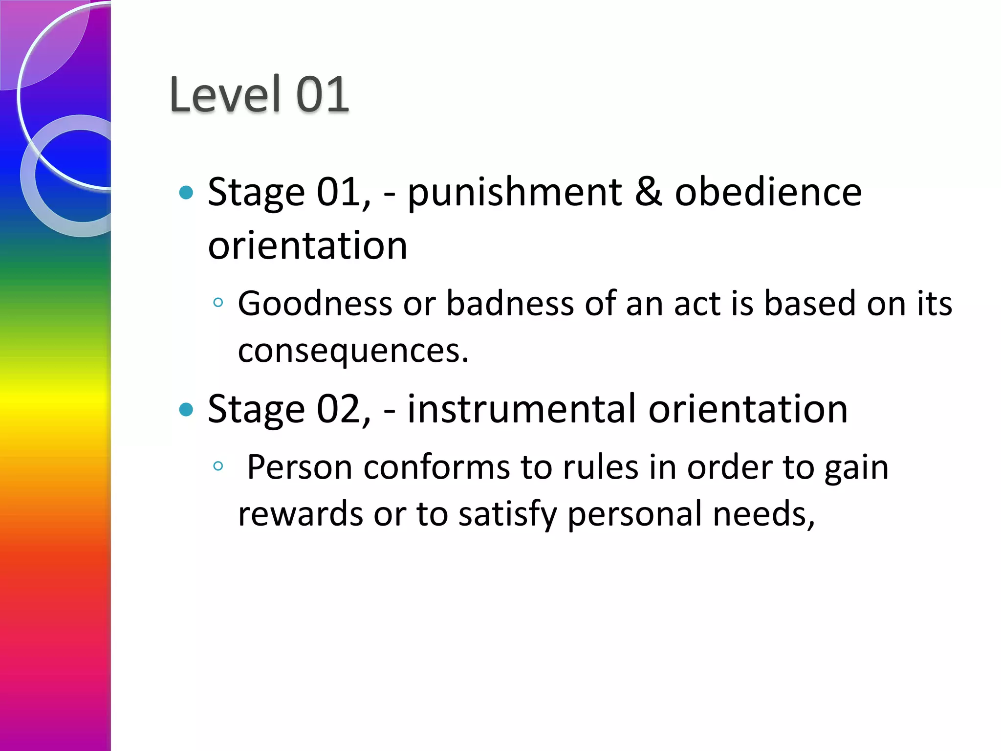 Level 01
 Stage 01, - punishment & obedience
orientation
◦ Goodness or badness of an act is based on its
consequences.
 Stage 02, - instrumental orientation
◦ Person conforms to rules in order to gain
rewards or to satisfy personal needs,
 