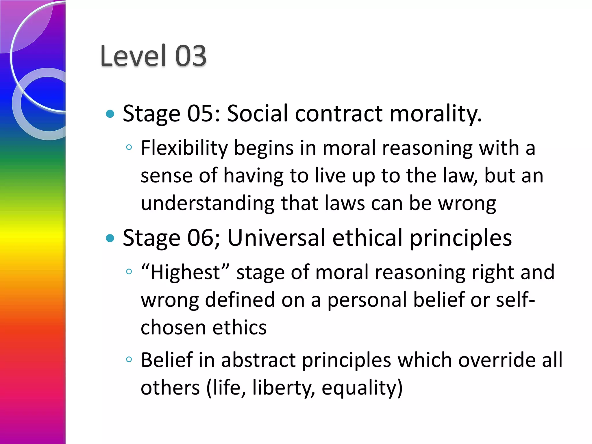 Level 03
 Stage 05: Social contract morality.
◦ Flexibility begins in moral reasoning with a
sense of having to live up to the law, but an
understanding that laws can be wrong
 Stage 06; Universal ethical principles
◦ “Highest” stage of moral reasoning right and
wrong defined on a personal belief or self-
chosen ethics
◦ Belief in abstract principles which override all
others (life, liberty, equality)
 
