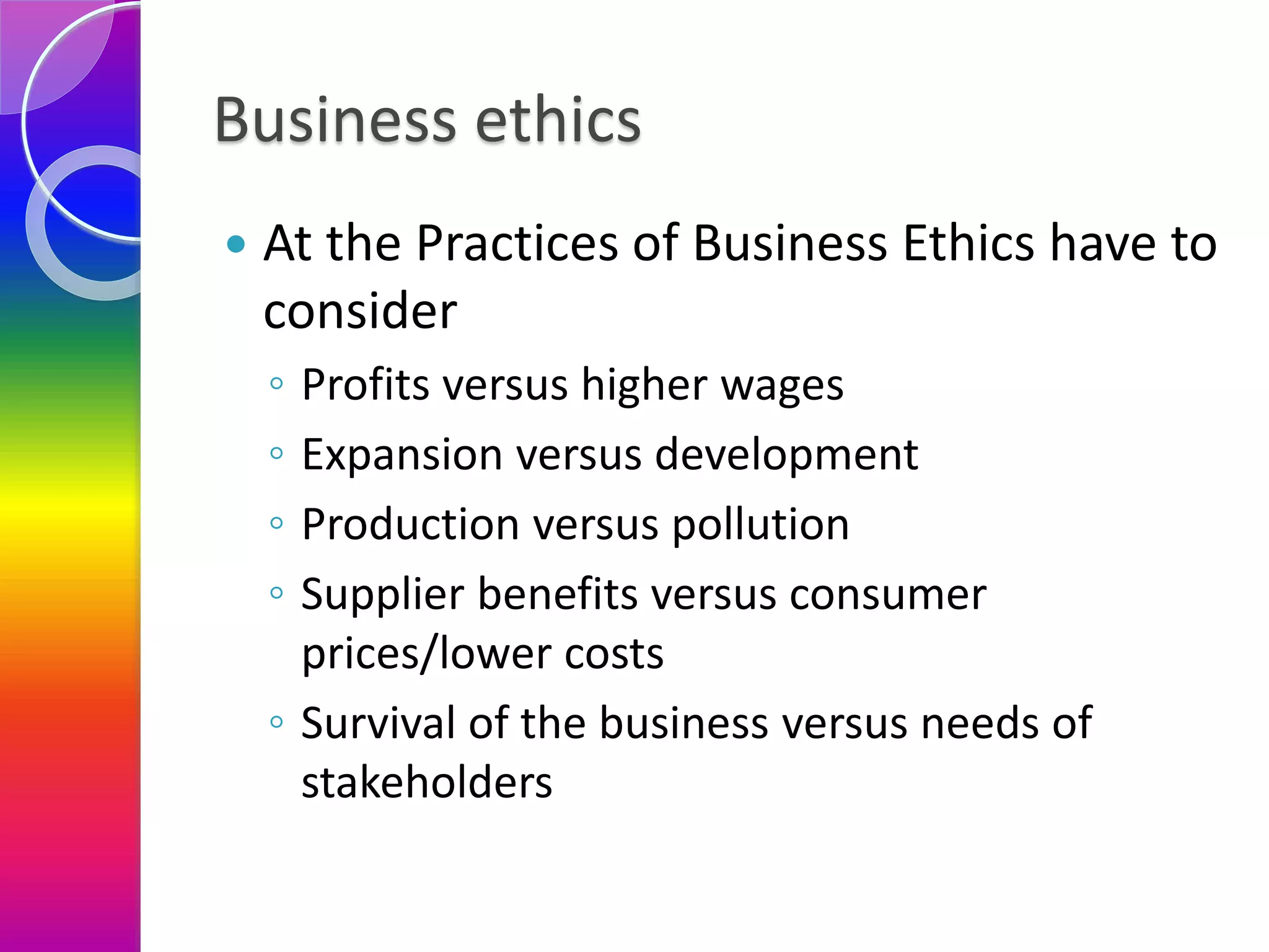 Business ethics
 At the Practices of Business Ethics have to
consider
◦ Profits versus higher wages
◦ Expansion versus development
◦ Production versus pollution
◦ Supplier benefits versus consumer
prices/lower costs
◦ Survival of the business versus needs of
stakeholders
 