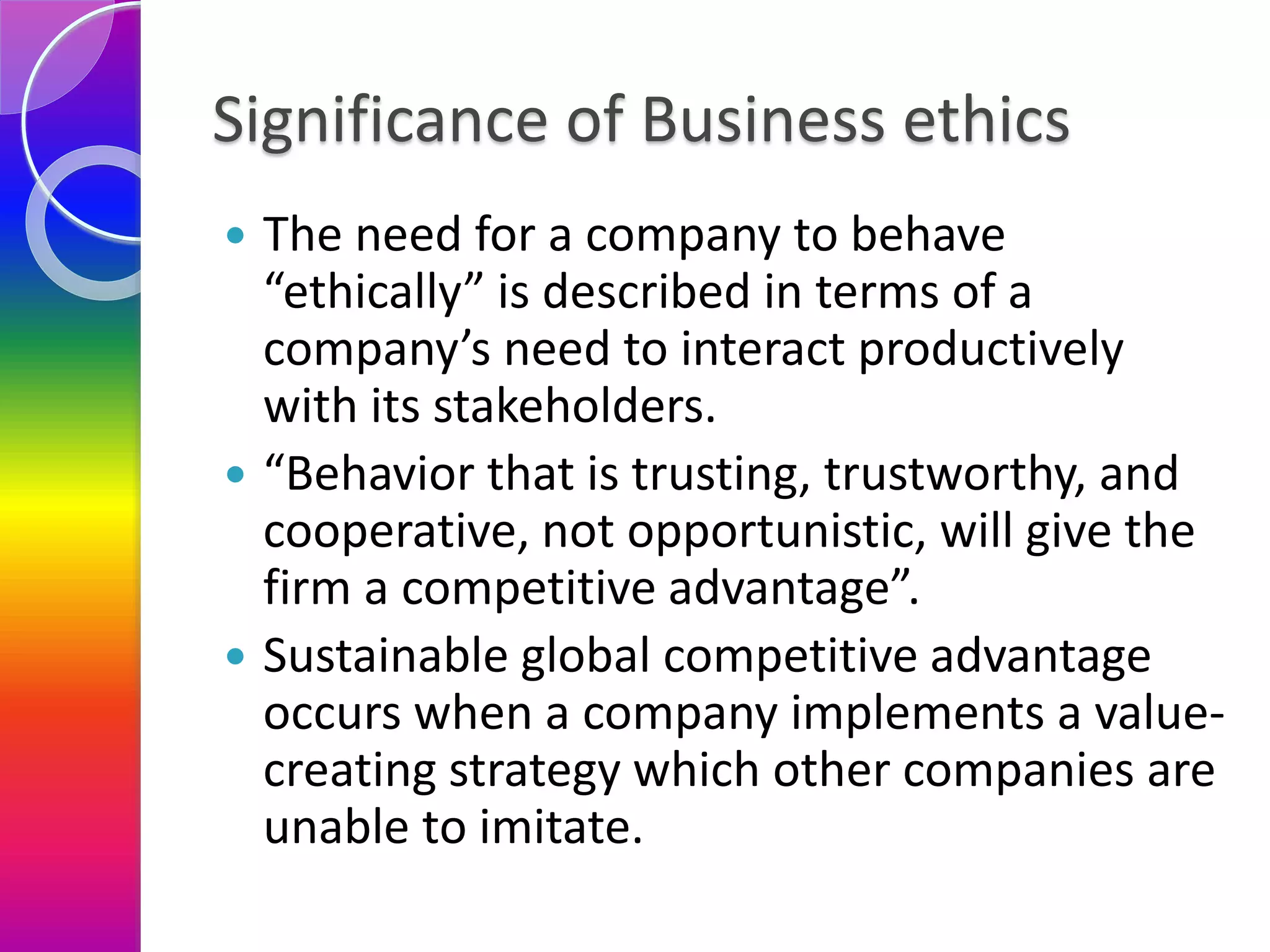 Significance of Business ethics
 The need for a company to behave
“ethically” is described in terms of a
company’s need to interact productively
with its stakeholders.
 “Behavior that is trusting, trustworthy, and
cooperative, not opportunistic, will give the
firm a competitive advantage”.
 Sustainable global competitive advantage
occurs when a company implements a value-
creating strategy which other companies are
unable to imitate.
 