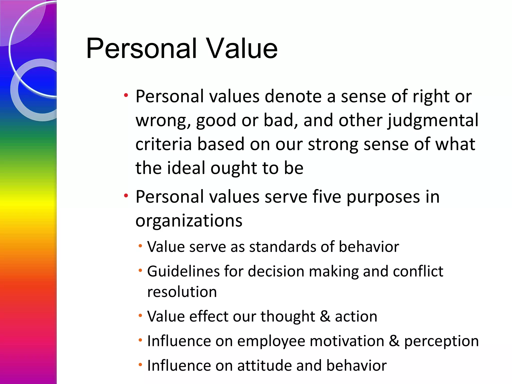 Personal Value
 Personal values denote a sense of right or
wrong, good or bad, and other judgmental
criteria based on our strong sense of what
the ideal ought to be
 Personal values serve five purposes in
organizations
 Value serve as standards of behavior
 Guidelines for decision making and conflict
resolution
 Value effect our thought & action
 Influence on employee motivation & perception
 Influence on attitude and behavior
 