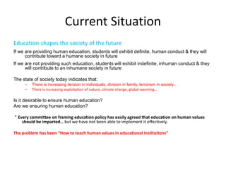 Current Situation
Education-shapes the society of the future
If we are providing human education, students will exhibit definite, human conduct & they will
contribute toward a humane society in future
If we are not providing such education, students will exhibit indefinite, inhuman conduct & they
will contribute to an inhumane society in future
The state of society today indicates that:
– There is increasing tension in individuals, division in family, terrorism in society…
– There is increasing exploitation of nature, climate change, global warming…
Is it desirable to ensure human education?
Are we ensuring human education?
* Every committee on framing education policy has easily agreed that education on human values
should be imparted… but we have not been able to implement it effectively.
The problem has been “How to teach human values in educational institutions”
 