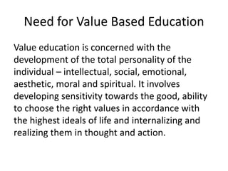 Need for Value Based Education
Value education is concerned with the
development of the total personality of the
individual – intellectual, social, emotional,
aesthetic, moral and spiritual. It involves
developing sensitivity towards the good, ability
to choose the right values in accordance with
the highest ideals of life and internalizing and
realizing them in thought and action.
 