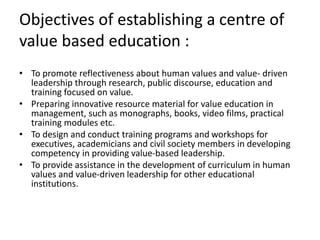 Objectives of establishing a centre of
value based education :
• To promote reflectiveness about human values and value- driven
leadership through research, public discourse, education and
training focused on value.
• Preparing innovative resource material for value education in
management, such as monographs, books, video films, practical
training modules etc.
• To design and conduct training programs and workshops for
executives, academicians and civil society members in developing
competency in providing value-based leadership.
• To provide assistance in the development of curriculum in human
values and value-driven leadership for other educational
institutions.
 