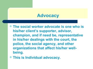 Advocacy
 The social worker advocate is one who is
his/her client’s supporter, advisor,
champion, and if need be, representative
in his/her dealings with the court, the
police, the social agency, and other
organizations that affect his/her well-
being.
 This is Individual advocacy.
 