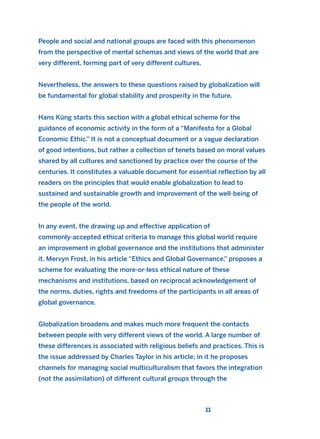 People and social and national groups are faced with this phenomenon
from the perspective of mental schemas and views of the world that are
very different, forming part of very different cultures.
Nevertheless, the answers to these questions raised by globalization will
be fundamental for global stability and prosperity in the future.
Hans Küng starts this section with a global ethical scheme for the
guidance of economic activity in the form of a “Manifesto for a Global
Economic Ethic.” It is not a conceptual document or a vague declaration
of good intentions, but rather a collection of tenets based on moral values
shared by all cultures and sanctioned by practice over the course of the
centuries. It constitutes a valuable document for essential reflection by all
readers on the principles that would enable globalization to lead to
sustained and sustainable growth and improvement of the well-being of
the people of the world.
In any event, the drawing up and effective application of
commonly-accepted ethical criteria to manage this global world require
an improvement in global governance and the institutions that administer
it. Mervyn Frost, in his article “Ethics and Global Governance,” proposes a
scheme for evaluating the more-or-less ethical nature of these
mechanisms and institutions, based on reciprocal acknowledgement of
the norms, duties, rights and freedoms of the participants in all areas of
global governance.
Globalization broadens and makes much more frequent the contacts
between people with very different views of the world. A large number of
these differences is associated with religious beliefs and practices. This is
the issue addressed by Charles Taylor in his article; in it he proposes
channels for managing social multiculturalism that favors the integration
(not the assimilation) of different cultural groups through the
11
2011 B08 ETICA INGLES 001B 30/12/11 11:13 Página 11
 