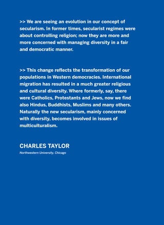 >> We are seeing an evolution in our concept of
secularism. In former times, secularist regimes were
about controlling religion; now they are more and
more concerned with managing diversity in a fair
and democratic manner.
>> This change reflects the transformation of our
populations in Western democracies. International
migration has resulted in a much greater religious
and cultural diversity. Where formerly, say, there
were Catholics, Protestants and Jews, now we find
also Hindus, Buddhists, Muslims and many others.
Naturally the new secularism, mainly concerned
with diversity, becomes involved in issues of
multiculturalism.
CHARLES TAYLOR
Northwestern University, Chicago
2011 B08 ETICA INGLES 003 30/12/11 10:58 Página 101
 